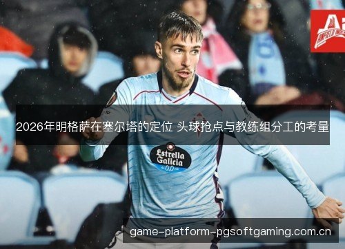2026年明格萨在塞尔塔的定位 头球抢点与教练组分工的考量 2026年明格萨在塞尔塔的定位 头球抢点与教练组分工的考量